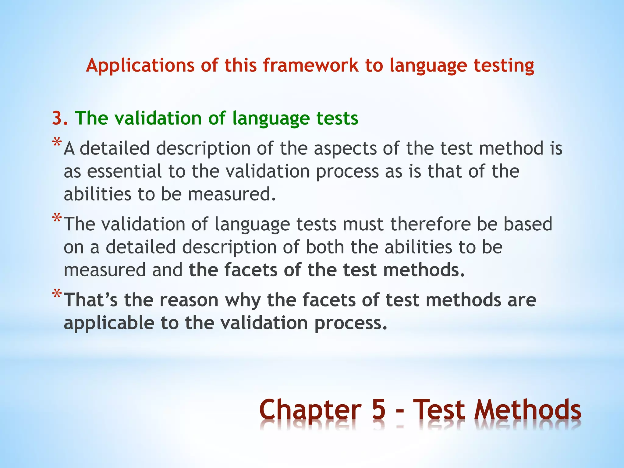 Chapter 5 - Test Methods
Applications of this framework to language testing
3. The validation of language tests
*A detailed description of the aspects of the test method is
as essential to the validation process as is that of the
abilities to be measured.
*The validation of language tests must therefore be based
on a detailed description of both the abilities to be
measured and the facets of the test methods.
*That’s the reason why the facets of test methods are
applicable to the validation process.
 