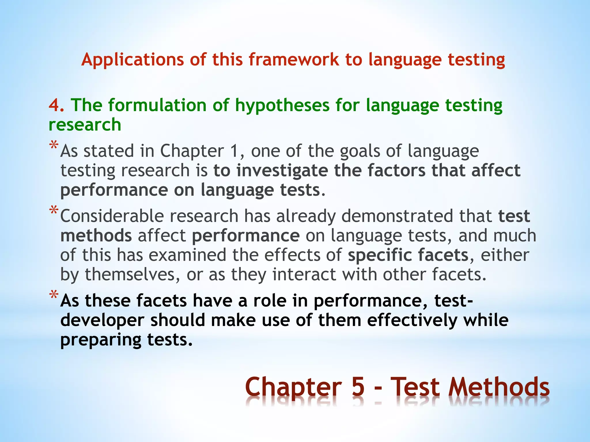 Chapter 5 - Test Methods
Applications of this framework to language testing
4. The formulation of hypotheses for language testing
research
*As stated in Chapter 1, one of the goals of language
testing research is to investigate the factors that affect
performance on language tests.
*Considerable research has already demonstrated that test
methods affect performance on language tests, and much
of this has examined the effects of specific facets, either
by themselves, or as they interact with other facets.
*As these facets have a role in performance, test-
developer should make use of them effectively while
preparing tests.
 