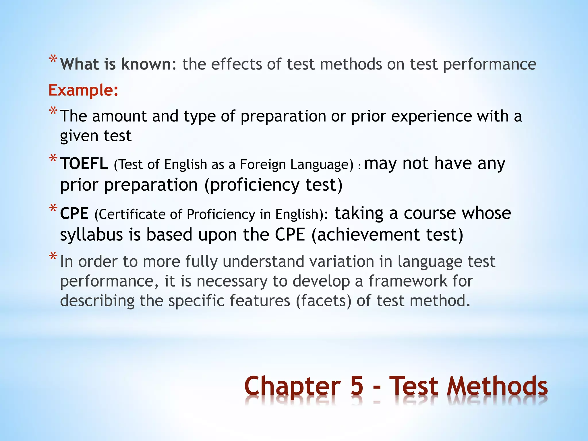 Chapter 5 - Test Methods
*What is known: the effects of test methods on test performance
Example:
*The amount and type of preparation or prior experience with a
given test
*TOEFL (Test of English as a Foreign Language) : may not have any
prior preparation (proficiency test)
*CPE (Certificate of Proficiency in English): taking a course whose
syllabus is based upon the CPE (achievement test)
*In order to more fully understand variation in language test
performance, it is necessary to develop a framework for
describing the specific features (facets) of test method.
 