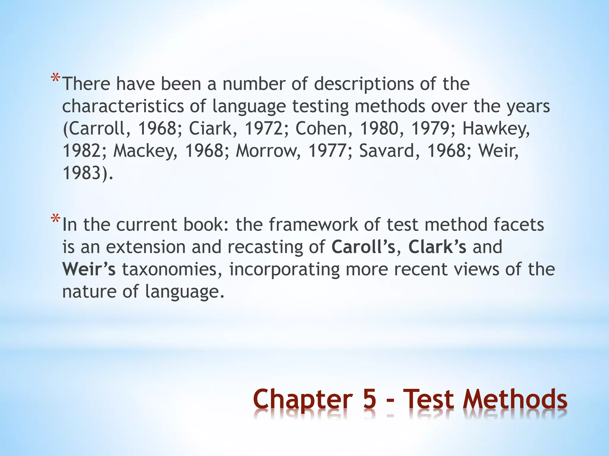 Chapter 5 - Test Methods
*There have been a number of descriptions of the
characteristics of language testing methods over the years
(Carroll, 1968; Ciark, 1972; Cohen, 1980, 1979; Hawkey,
1982; Mackey, 1968; Morrow, 1977; Savard, 1968; Weir,
1983).
*In the current book: the framework of test method facets
is an extension and recasting of Caroll’s, Clark’s and
Weir’s taxonomies, incorporating more recent views of the
nature of language.
 