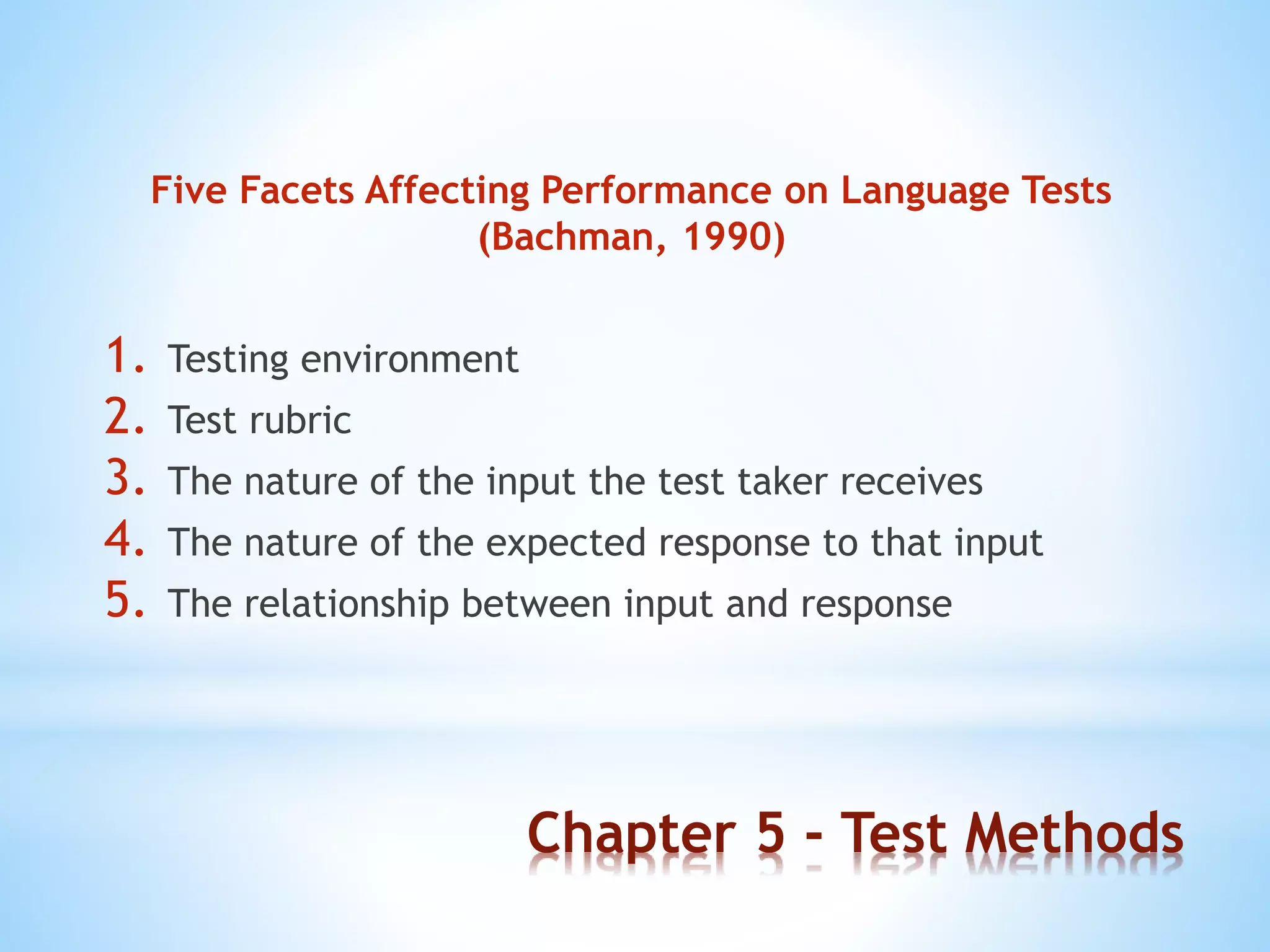 Chapter 5 - Test Methods
Five Facets Affecting Performance on Language Tests
(Bachman, 1990)
1. Testing environment
2. Test rubric
3. The nature of the input the test taker receives
4. The nature of the expected response to that input
5. The relationship between input and response
 