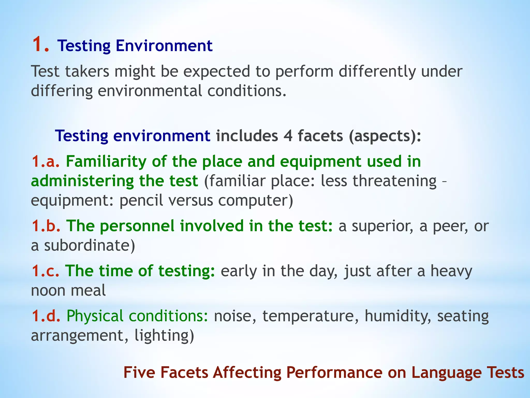 Five Facets Affecting Performance on Language Tests
1. Testing Environment
Test takers might be expected to perform differently under
differing environmental conditions.
Testing environment includes 4 facets (aspects):
1.a. Familiarity of the place and equipment used in
administering the test (familiar place: less threatening –
equipment: pencil versus computer)
1.b. The personnel involved in the test: a superior, a peer, or
a subordinate)
1.c. The time of testing: early in the day, just after a heavy
noon meal
1.d. Physical conditions: noise, temperature, humidity, seating
arrangement, lighting)
 