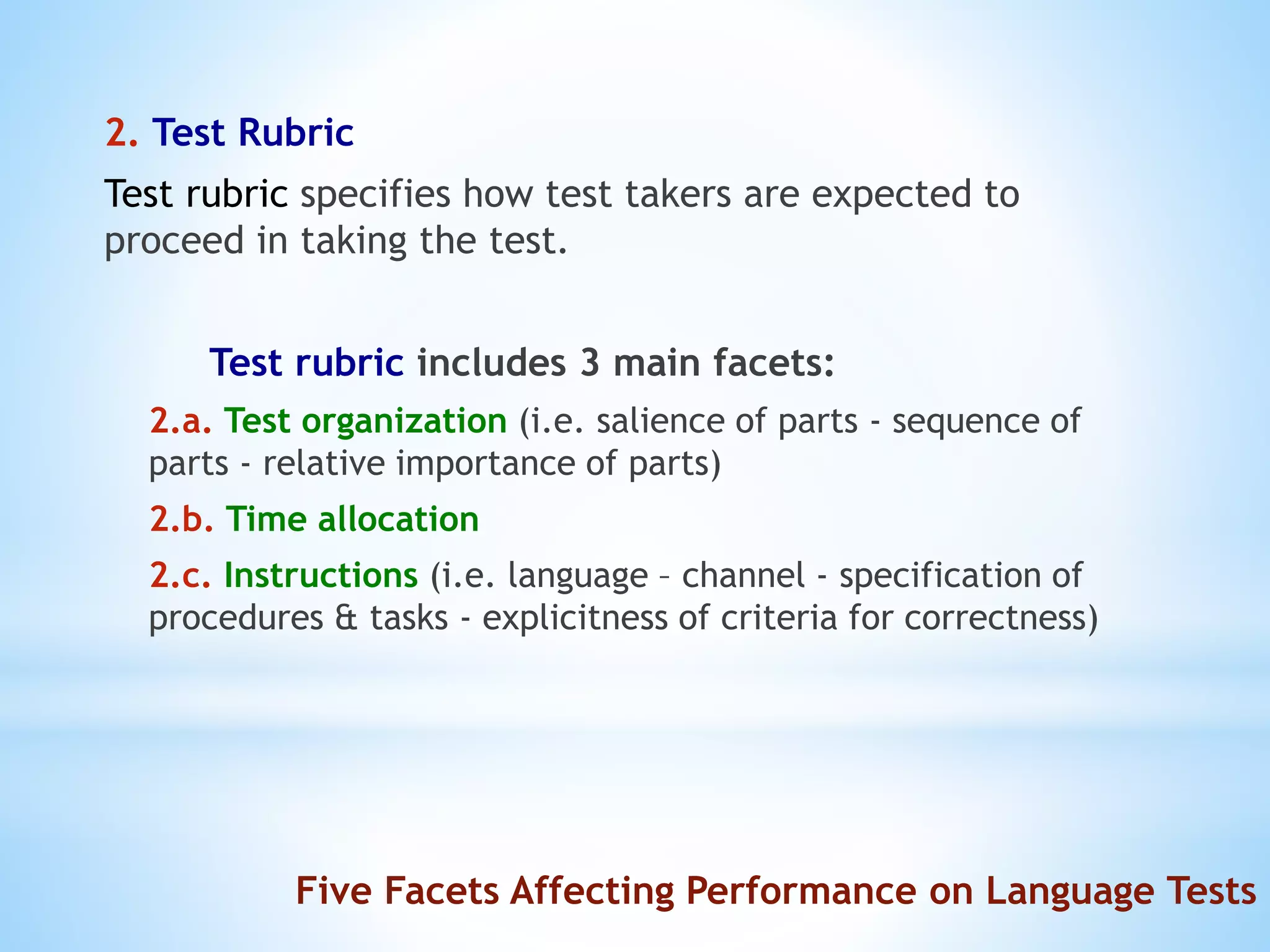 2. Test Rubric
Test rubric specifies how test takers are expected to
proceed in taking the test.
Test rubric includes 3 main facets:
2.a. Test organization (i.e. salience of parts - sequence of
parts - relative importance of parts)
2.b. Time allocation
2.c. Instructions (i.e. language – channel - specification of
procedures & tasks - explicitness of criteria for correctness)
Five Facets Affecting Performance on Language Tests
 