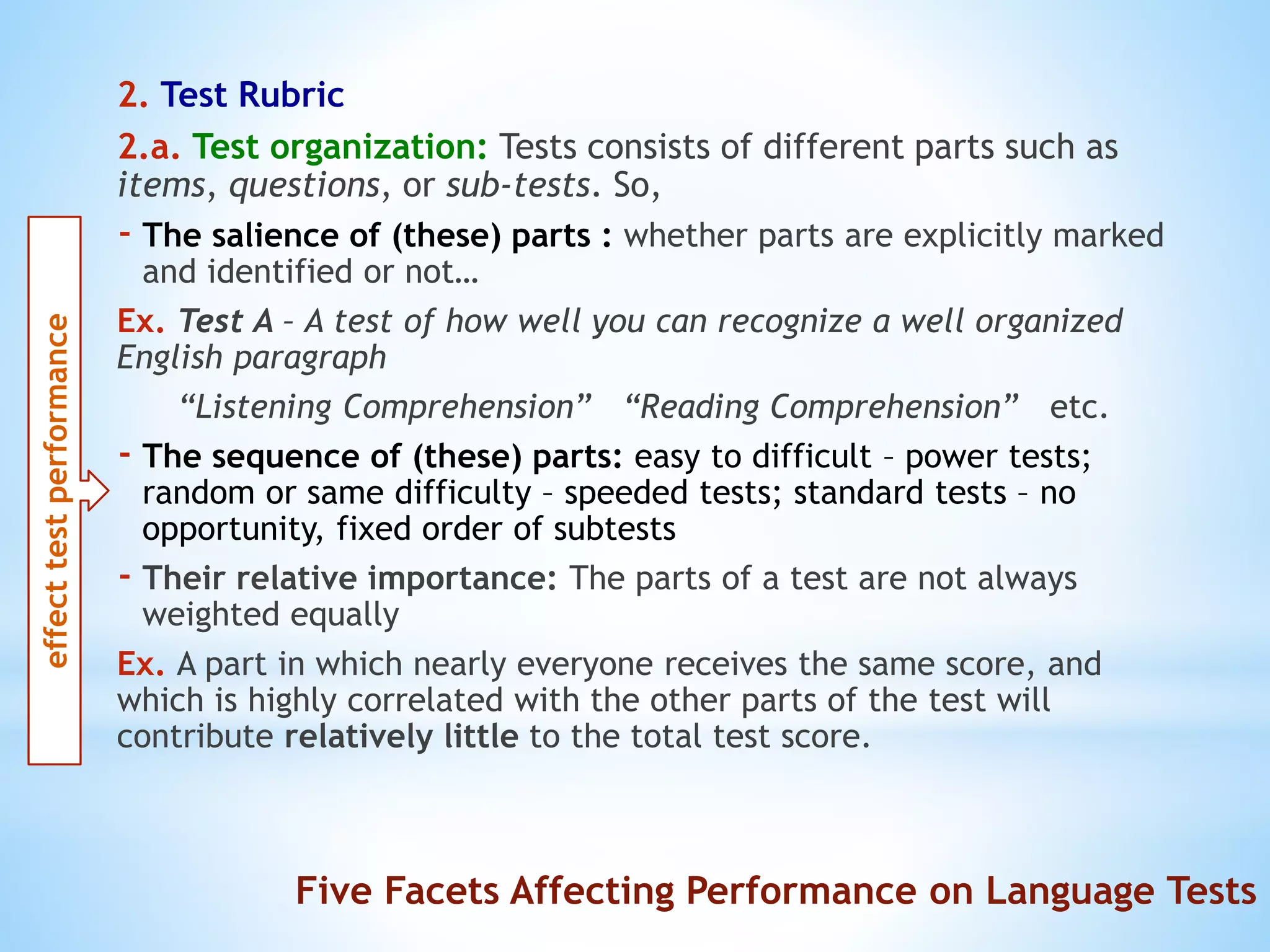 2. Test Rubric
2.a. Test organization: Tests consists of different parts such as
items, questions, or sub-tests. So,
- The salience of (these) parts : whether parts are explicitly marked
and identified or not…
Ex. Test A – A test of how well you can recognize a well organized
English paragraph
“Listening Comprehension” “Reading Comprehension” etc.
- The sequence of (these) parts: easy to difficult – power tests;
random or same difficulty – speeded tests; standard tests – no
opportunity, fixed order of subtests
- Their relative importance: The parts of a test are not always
weighted equally
Ex. A part in which nearly everyone receives the same score, and
which is highly correlated with the other parts of the test will
contribute relatively little to the total test score.
effecttestperformance
Five Facets Affecting Performance on Language Tests
 