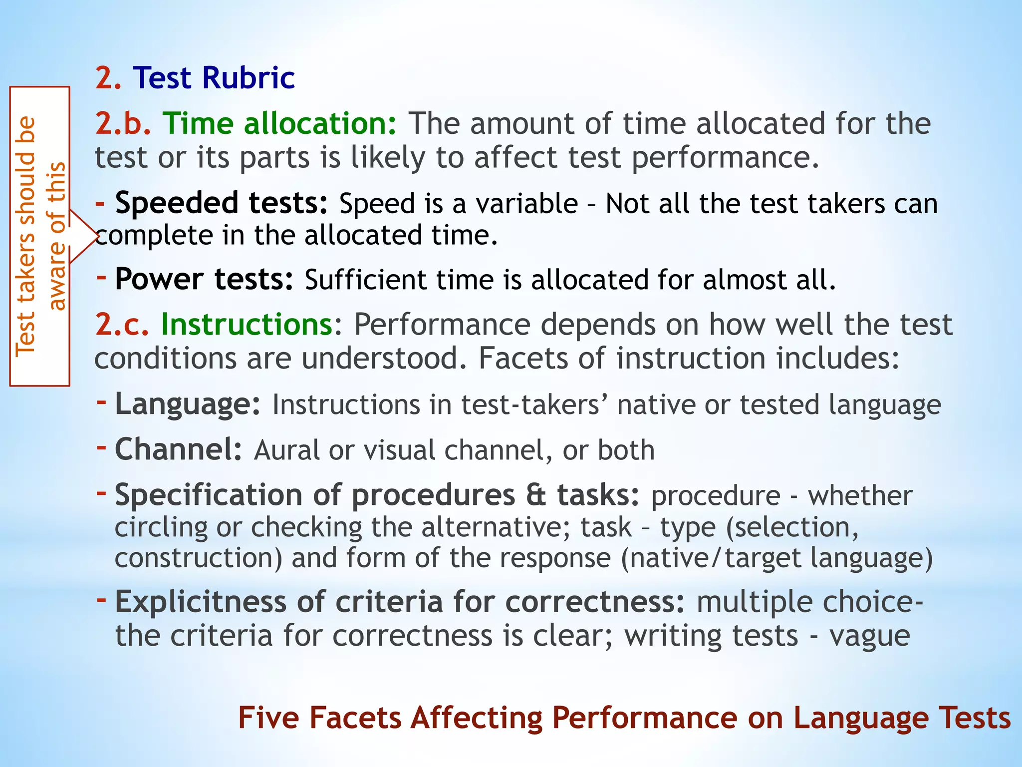 2. Test Rubric
2.b. Time allocation: The amount of time allocated for the
test or its parts is likely to affect test performance.
- Speeded tests: Speed is a variable – Not all the test takers can
complete in the allocated time.
-Power tests: Sufficient time is allocated for almost all.
2.c. Instructions: Performance depends on how well the test
conditions are understood. Facets of instruction includes:
-Language: Instructions in test-takers’ native or tested language
-Channel: Aural or visual channel, or both
-Specification of procedures & tasks: procedure - whether
circling or checking the alternative; task – type (selection,
construction) and form of the response (native/target language)
-Explicitness of criteria for correctness: multiple choice-
the criteria for correctness is clear; writing tests - vague
Testtakersshouldbe
awareofthis
Five Facets Affecting Performance on Language Tests
 