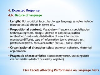 4. Expected Response
4.b. Nature of language
Five Facets Affecting Performance on Language Tests
-Length: Not a critical facet, but longer language samples include
more potential effects in terms of…
-Propositional content: Vocabulary (frequency, specialization:
technical registers, slangs), degree of contextualization
(embedded/ reduced), distribution of new information
(compact/diffuse), type of information (concrete/abstract,
positive/negative, factual/counter-factual), topic, genre
-Organizational characteristics: grammar, cohesion, rhetorical
organization
-Pragmatic characteristic: illocutionary force, sociolinguistic
characteristics (dialect or variety, register)
 