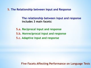 5. The Relationship between Input and Response
The relationship between input and response
includes 3 main facets:
5.a. Reciprocal input and response
5.b. Nonreciprocal input and response
5.c. Adaptive input and response
Five Facets Affecting Performance on Language Tests
 