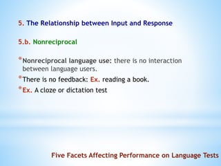 5. The Relationship between Input and Response
5.b. Nonreciprocal
*Nonreciprocal language use: there is no interaction
between language users.
*There is no feedback: Ex. reading a book.
*Ex. A cloze or dictation test
Five Facets Affecting Performance on Language Tests
 