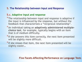 5. The Relationship between Input and Response
5.c. Adaptive input and response
*The relationship between input and response is adaptive if
the input is influenced by the response, but without the
feedback that characterizes a “reciprocal relationship”.
*An individual taking an adaptively administered multiple-
choice test, for example, typically begins with an item
that is of medium difficulty.
*If she answers this item correctly, the next item presented
will be slightly more difficult.
*If she misses that item, the next item presented will be
slightly easier…
Five Facets Affecting Performance on Language Tests
 