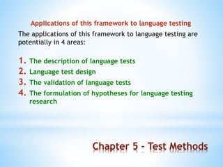 Chapter 5 - Test Methods
Applications of this framework to language testing
The applications of this framework to language testing are
potentially in 4 areas:
1. The description of language tests
2. Language test design
3. The validation of language tests
4. The formulation of hypotheses for language testing
research
 