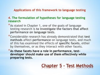 Chapter 5 - Test Methods
Applications of this framework to language testing
4. The formulation of hypotheses for language testing
research
*As stated in Chapter 1, one of the goals of language
testing research is to investigate the factors that affect
performance on language tests.
*Considerable research has already demonstrated that test
methods affect performance on language tests, and much
of this has examined the effects of specific facets, either
by themselves, or as they interact with other facets.
*As these facets have a role in performance, test-
developer should make use of them effectively while
preparing tests.
 
