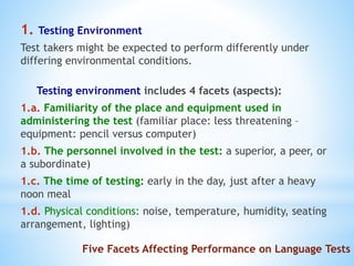 Five Facets Affecting Performance on Language Tests
1. Testing Environment
Test takers might be expected to perform differently under
differing environmental conditions.
Testing environment includes 4 facets (aspects):
1.a. Familiarity of the place and equipment used in
administering the test (familiar place: less threatening –
equipment: pencil versus computer)
1.b. The personnel involved in the test: a superior, a peer, or
a subordinate)
1.c. The time of testing: early in the day, just after a heavy
noon meal
1.d. Physical conditions: noise, temperature, humidity, seating
arrangement, lighting)
 