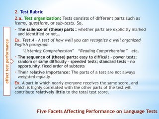 2. Test Rubric
2.a. Test organization: Tests consists of different parts such as
items, questions, or sub-tests. So,
- The salience of (these) parts : whether parts are explicitly marked
and identified or not…
Ex. Test A – A test of how well you can recognize a well organized
English paragraph
“Listening Comprehension” “Reading Comprehension” etc.
- The sequence of (these) parts: easy to difficult – power tests;
random or same difficulty – speeded tests; standard tests – no
opportunity, fixed order of subtests
- Their relative importance: The parts of a test are not always
weighted equally
Ex. A part in which nearly everyone receives the same score, and
which is highly correlated with the other parts of the test will
contribute relatively little to the total test score.
effecttestperformance
Five Facets Affecting Performance on Language Tests
 