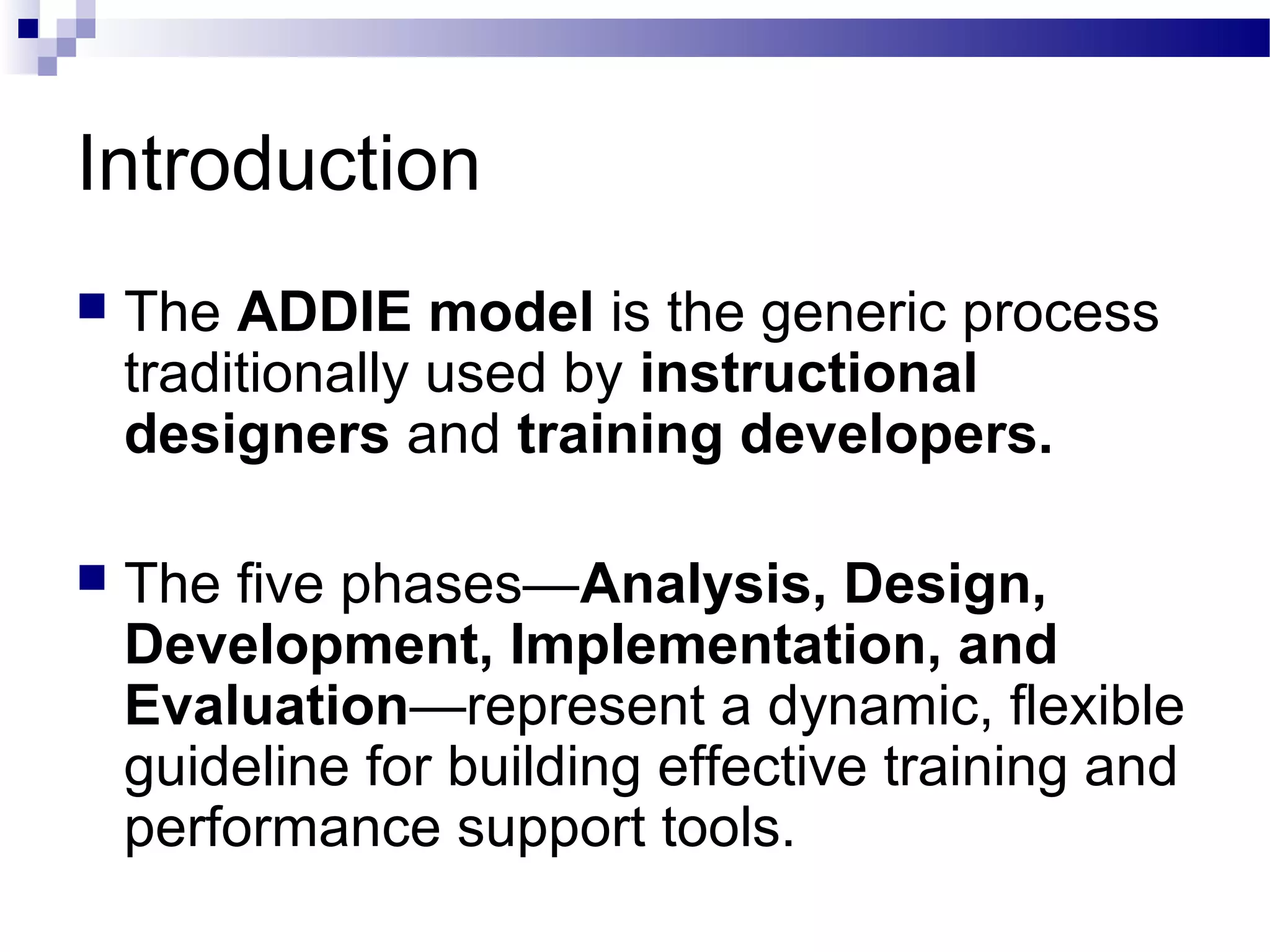 Introduction
   The ADDIE model is the generic process
    traditionally used by instructional
    designers and training developers.

   The five phases—Analysis, Design,
    Development, Implementation, and
    Evaluation—represent a dynamic, flexible
    guideline for building effective training and
    performance support tools.
 