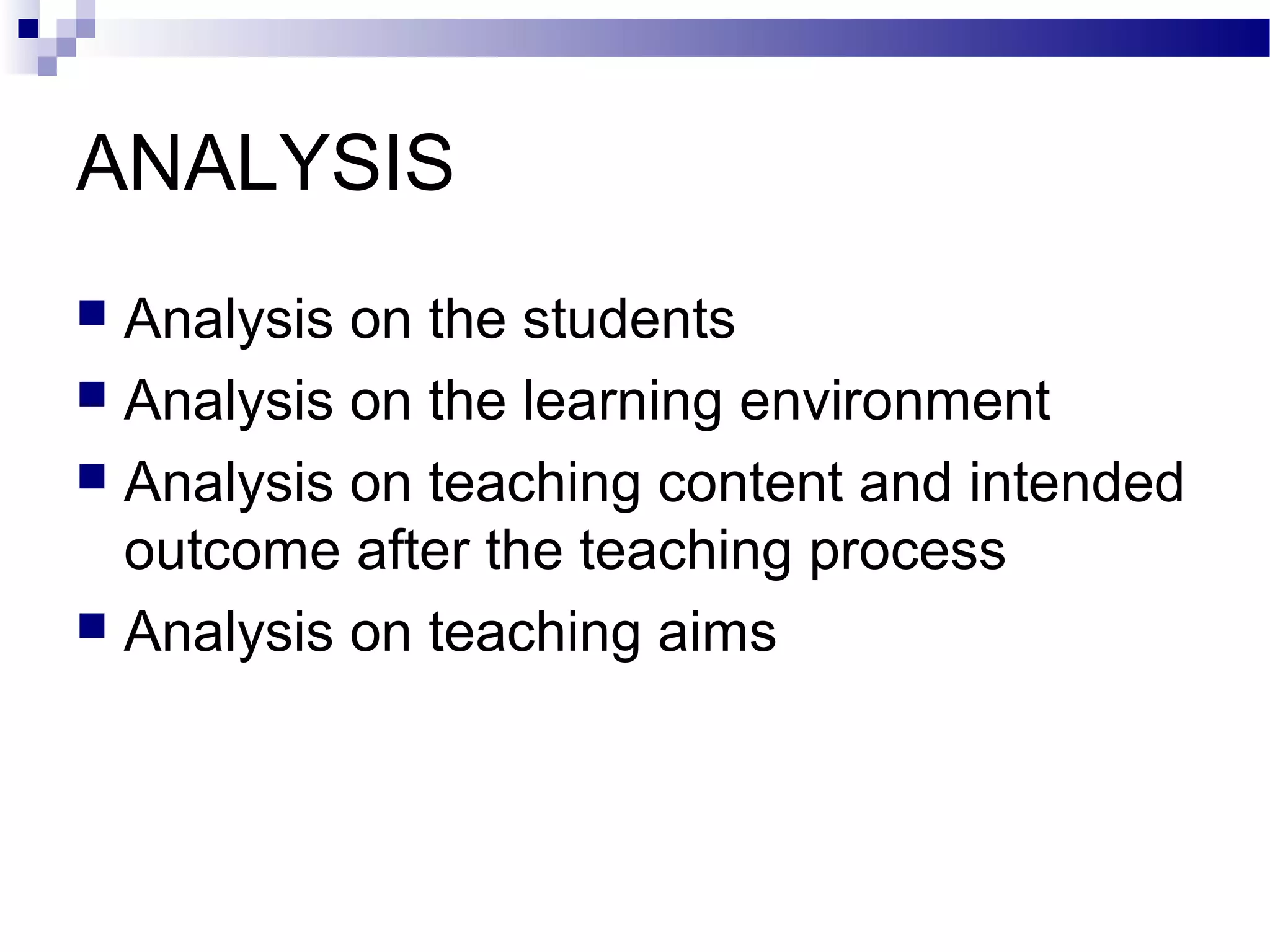 ANALYSIS
 Analysis on the students
 Analysis on the learning environment
 Analysis on teaching content and intended
  outcome after the teaching process
 Analysis on teaching aims
 