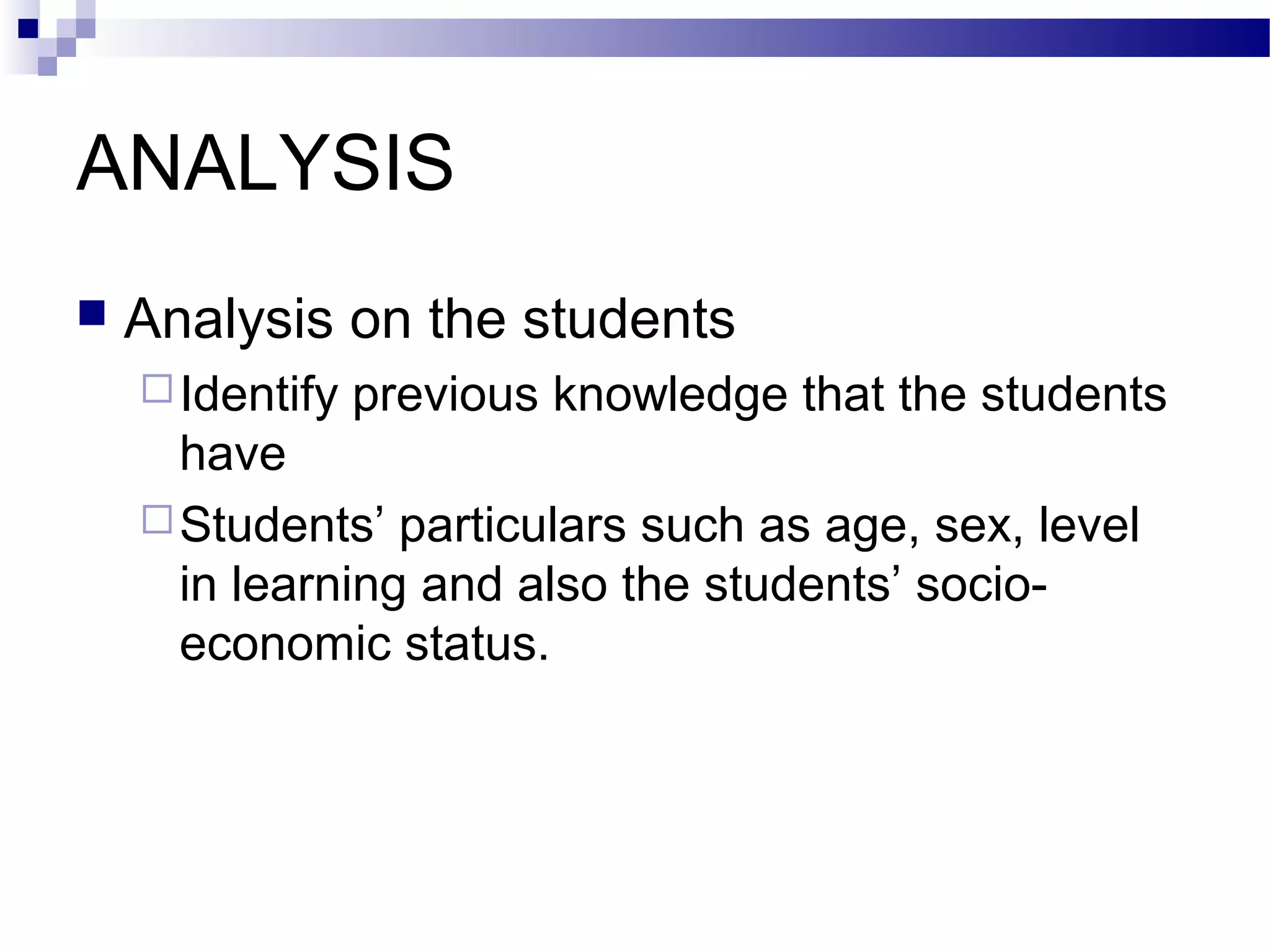 ANALYSIS
   Analysis on the students
     Identify   previous knowledge that the students
      have
     Students’ particulars such as age, sex, level
      in learning and also the students’ socio-
      economic status.
 