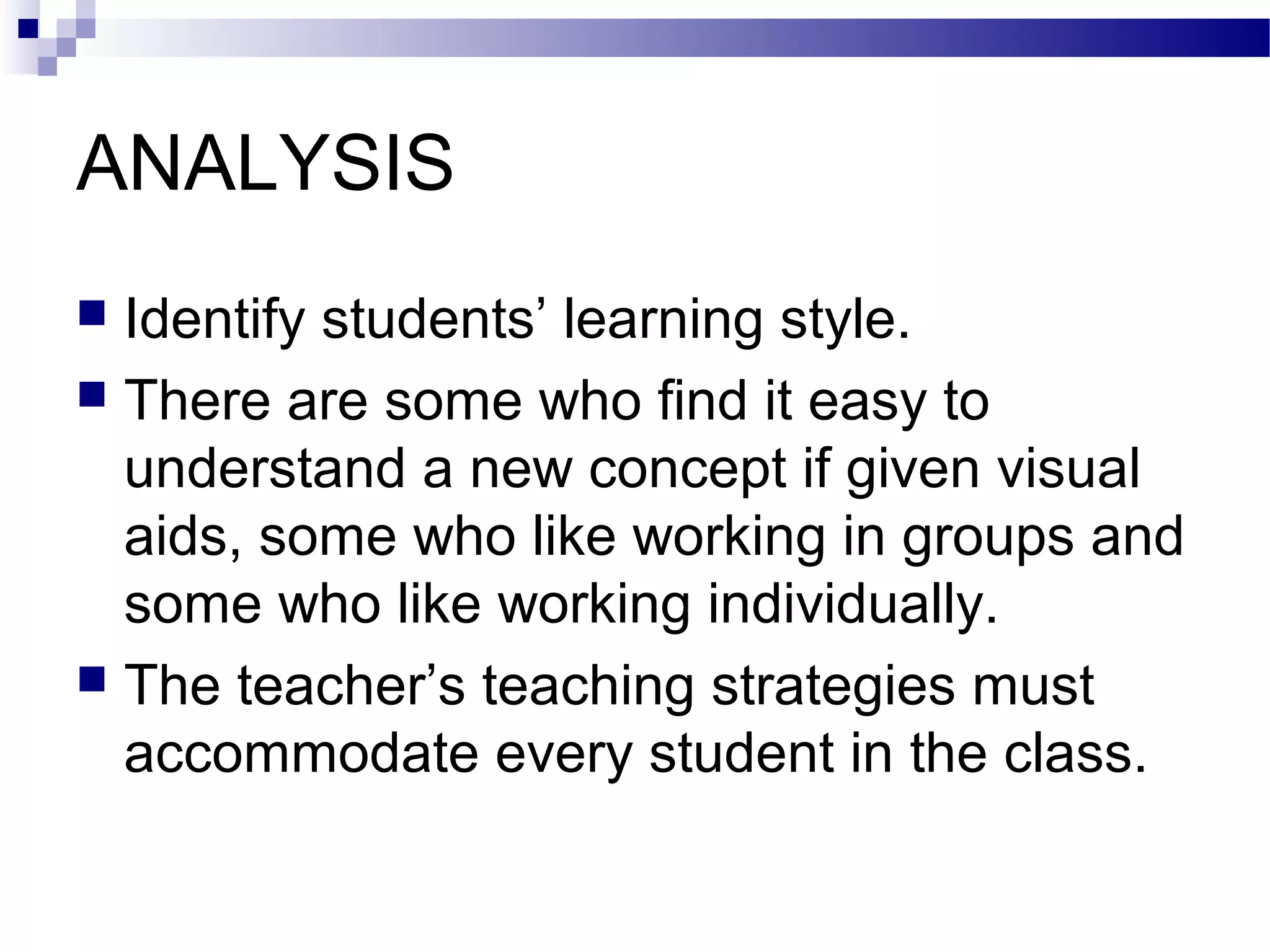 ANALYSIS
 Identify students’ learning style.
 There are some who find it easy to
  understand a new concept if given visual
  aids, some who like working in groups and
  some who like working individually.
 The teacher’s teaching strategies must
  accommodate every student in the class.
 