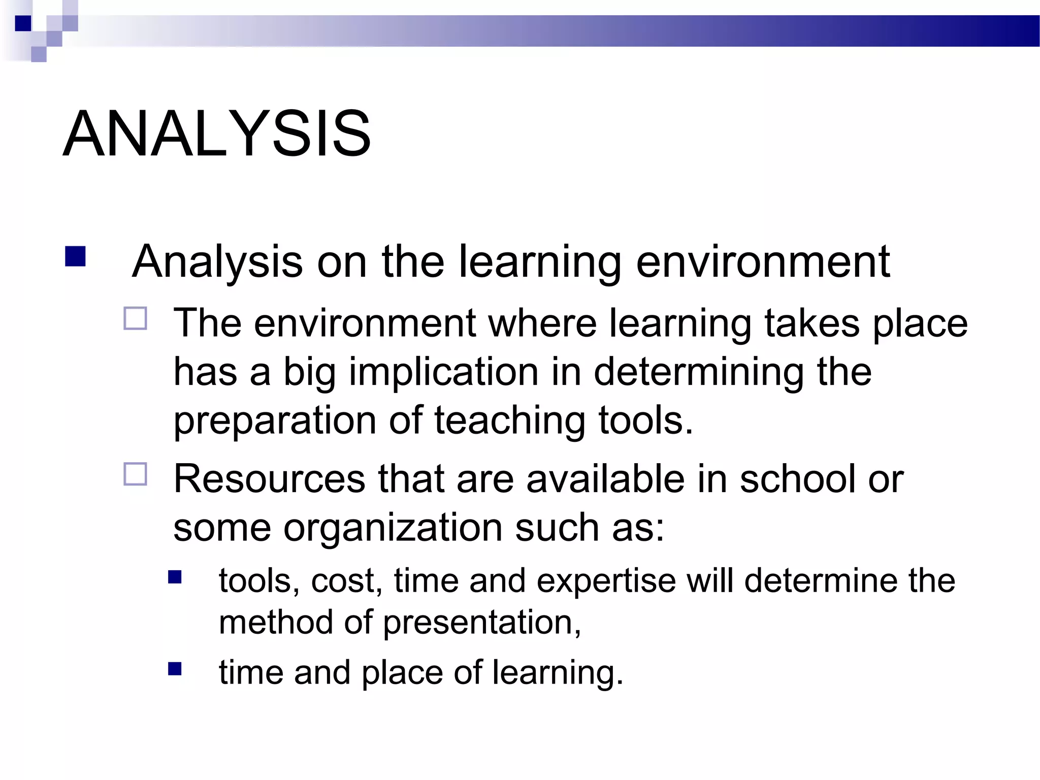 ANALYSIS
   Analysis on the learning environment
       The environment where learning takes place
        has a big implication in determining the
        preparation of teaching tools.
       Resources that are available in school or
        some organization such as:
           tools, cost, time and expertise will determine the
            method of presentation,
           time and place of learning.
 