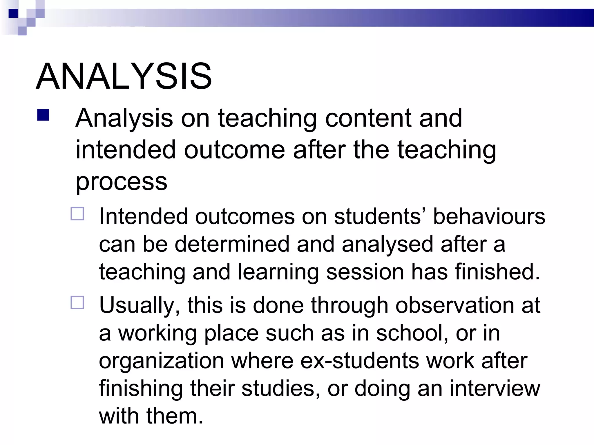 ANALYSIS
   Analysis on teaching content and
    intended outcome after the teaching
    process
       Intended outcomes on students’ behaviours
        can be determined and analysed after a
        teaching and learning session has finished.
       Usually, this is done through observation at
        a working place such as in school, or in
        organization where ex-students work after
        finishing their studies, or doing an interview
        with them.
 