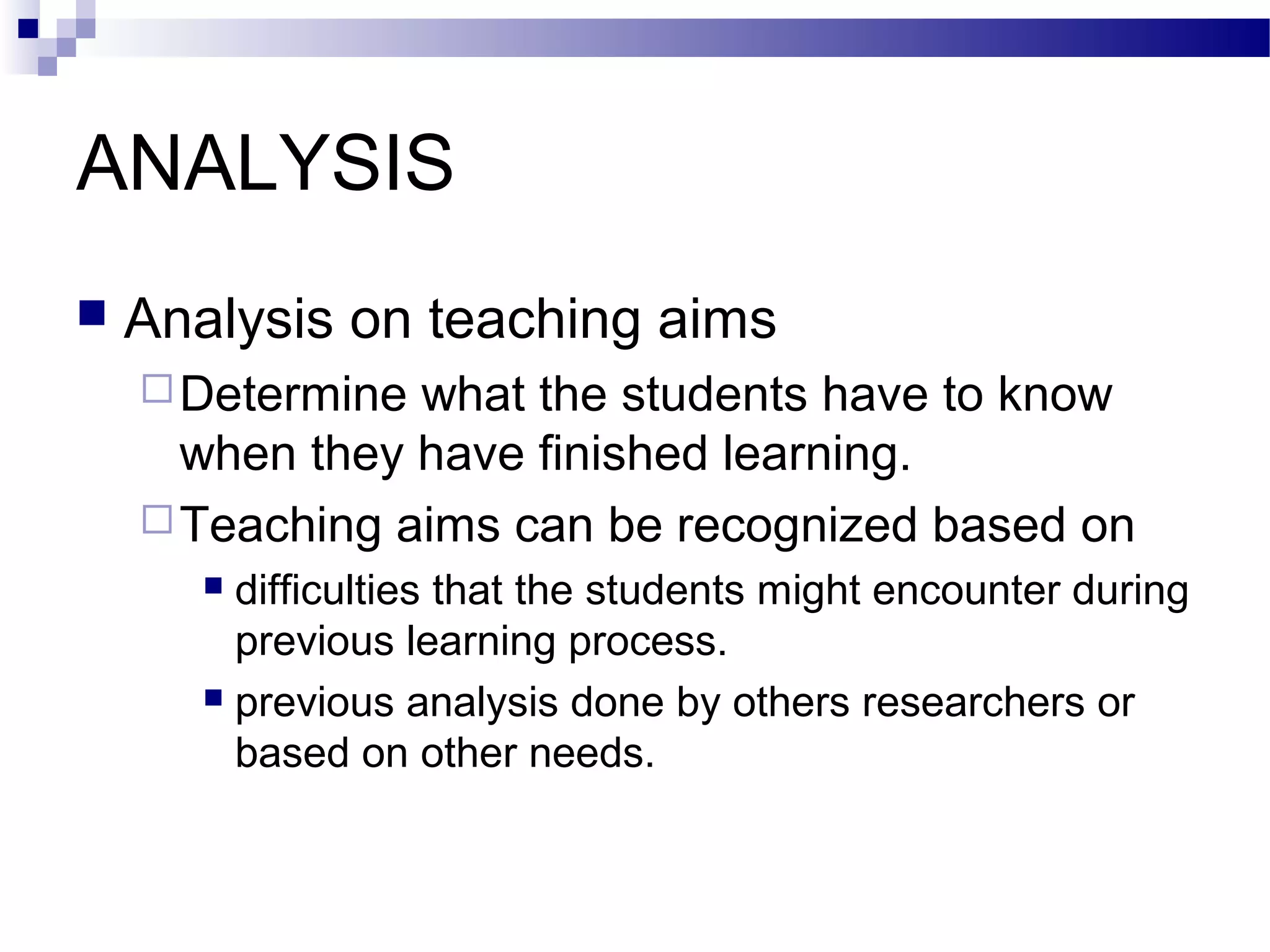 ANALYSIS
   Analysis on teaching aims
     Determine what the students have to know
      when they have finished learning.
     Teaching aims can be recognized based on
        difficulties that the students might encounter during
         previous learning process.
        previous analysis done by others researchers or

         based on other needs.
 