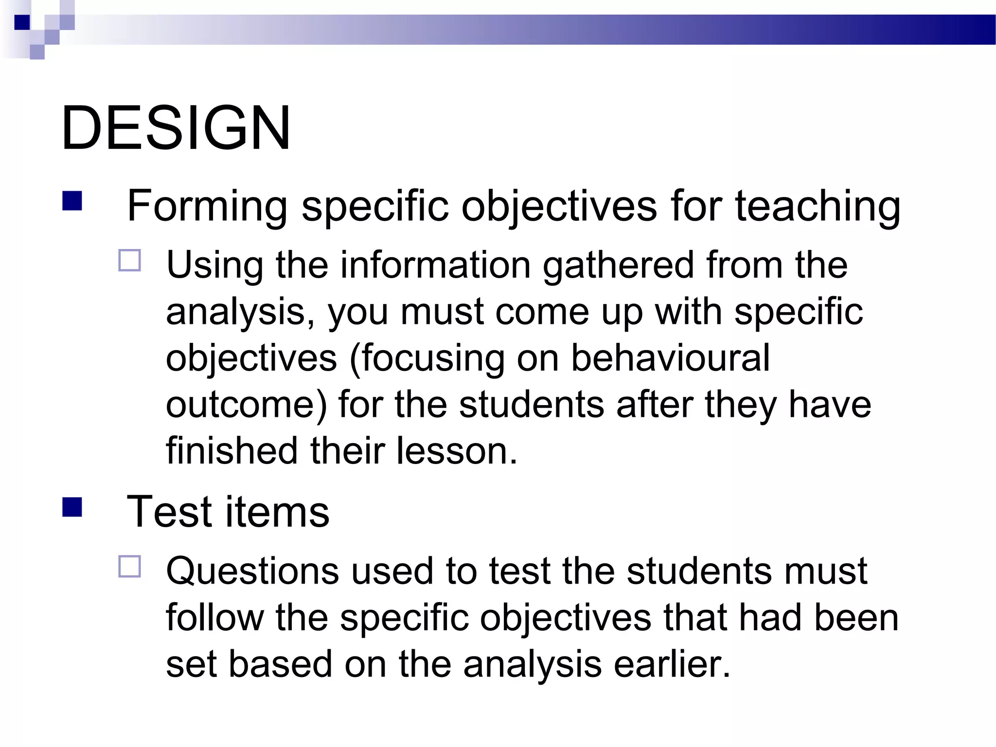 DESIGN
   Forming specific objectives for teaching
       Using the information gathered from the
        analysis, you must come up with specific
        objectives (focusing on behavioural
        outcome) for the students after they have
        finished their lesson.
   Test items
       Questions used to test the students must
        follow the specific objectives that had been
        set based on the analysis earlier.
 