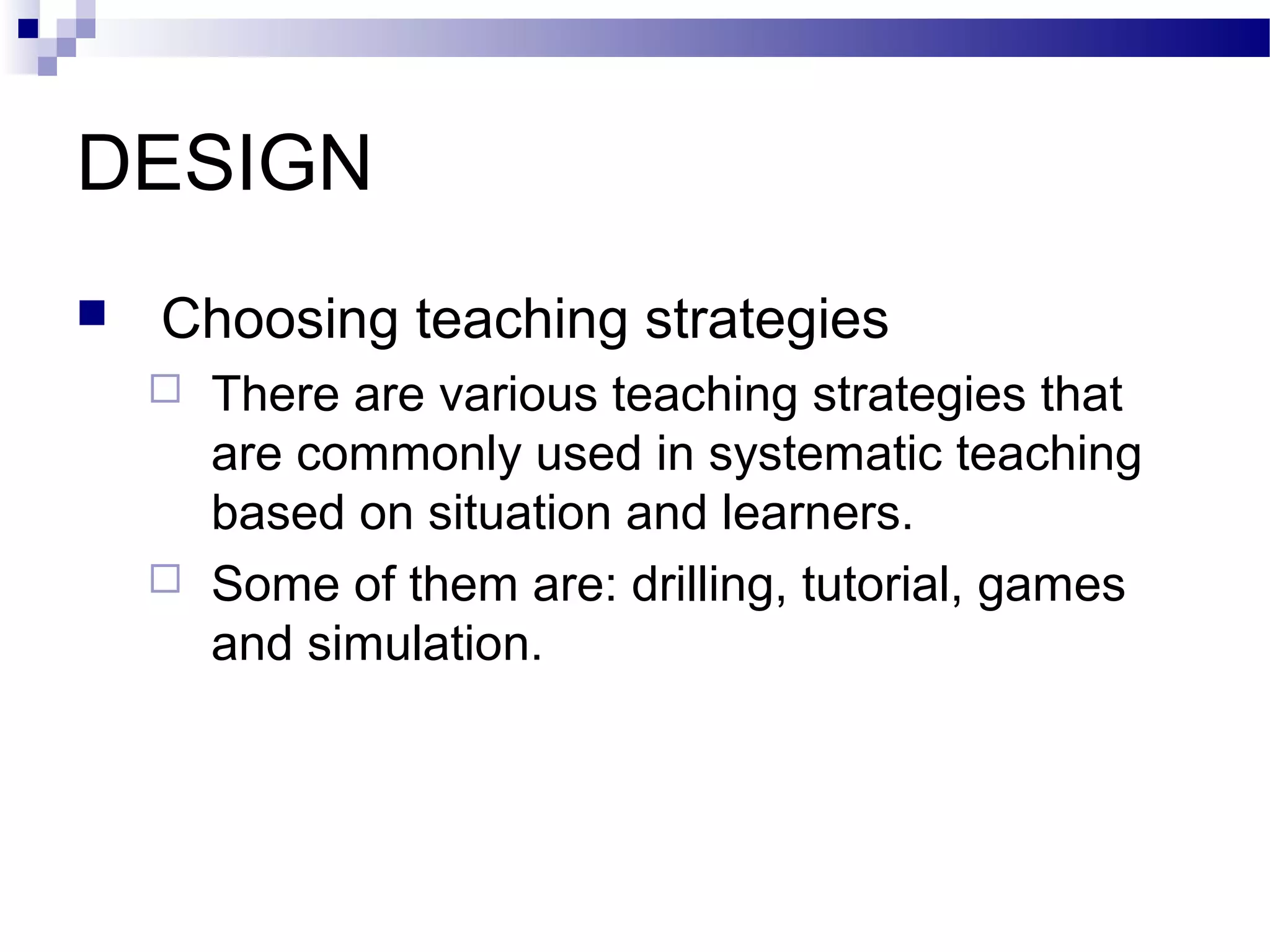 DESIGN
   Choosing teaching strategies
       There are various teaching strategies that
        are commonly used in systematic teaching
        based on situation and learners.
       Some of them are: drilling, tutorial, games
        and simulation.
 