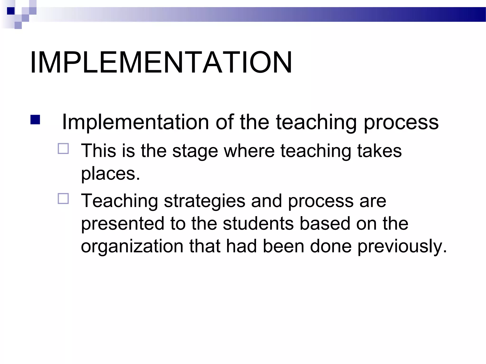 IMPLEMENTATION
   Implementation of the teaching process
       This is the stage where teaching takes
        places.
       Teaching strategies and process are
        presented to the students based on the
        organization that had been done previously.
 