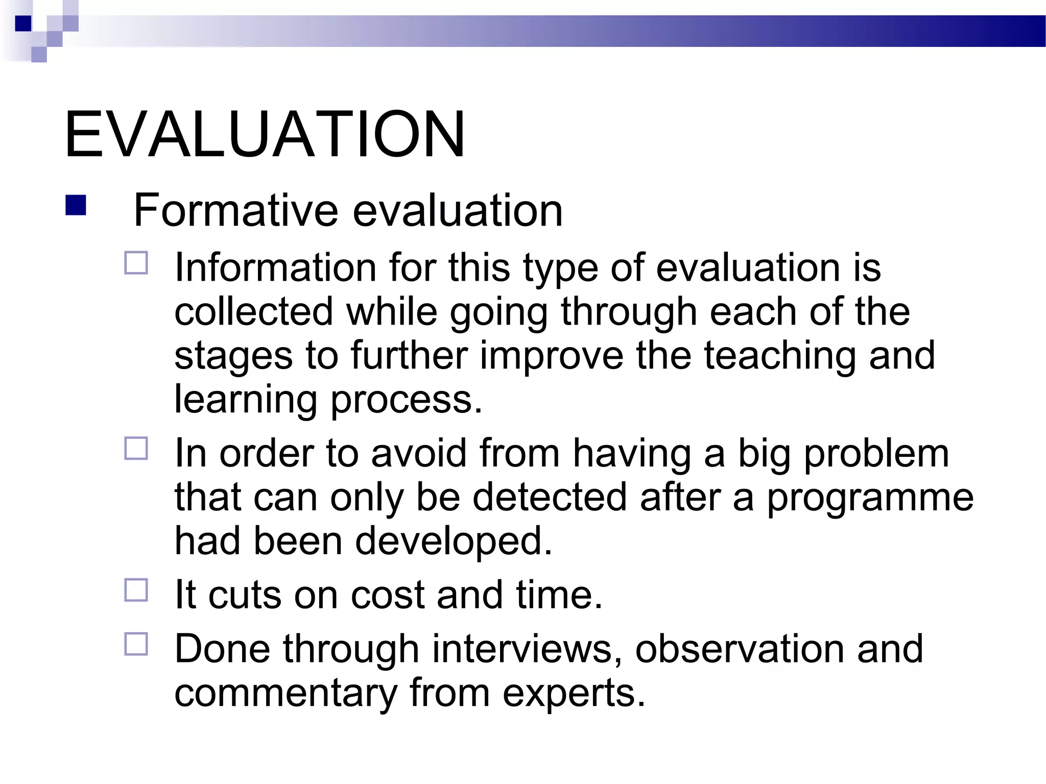 EVALUATION
   Formative evaluation
       Information for this type of evaluation is
        collected while going through each of the
        stages to further improve the teaching and
        learning process.
       In order to avoid from having a big problem
        that can only be detected after a programme
        had been developed.
       It cuts on cost and time.
       Done through interviews, observation and
        commentary from experts.
 