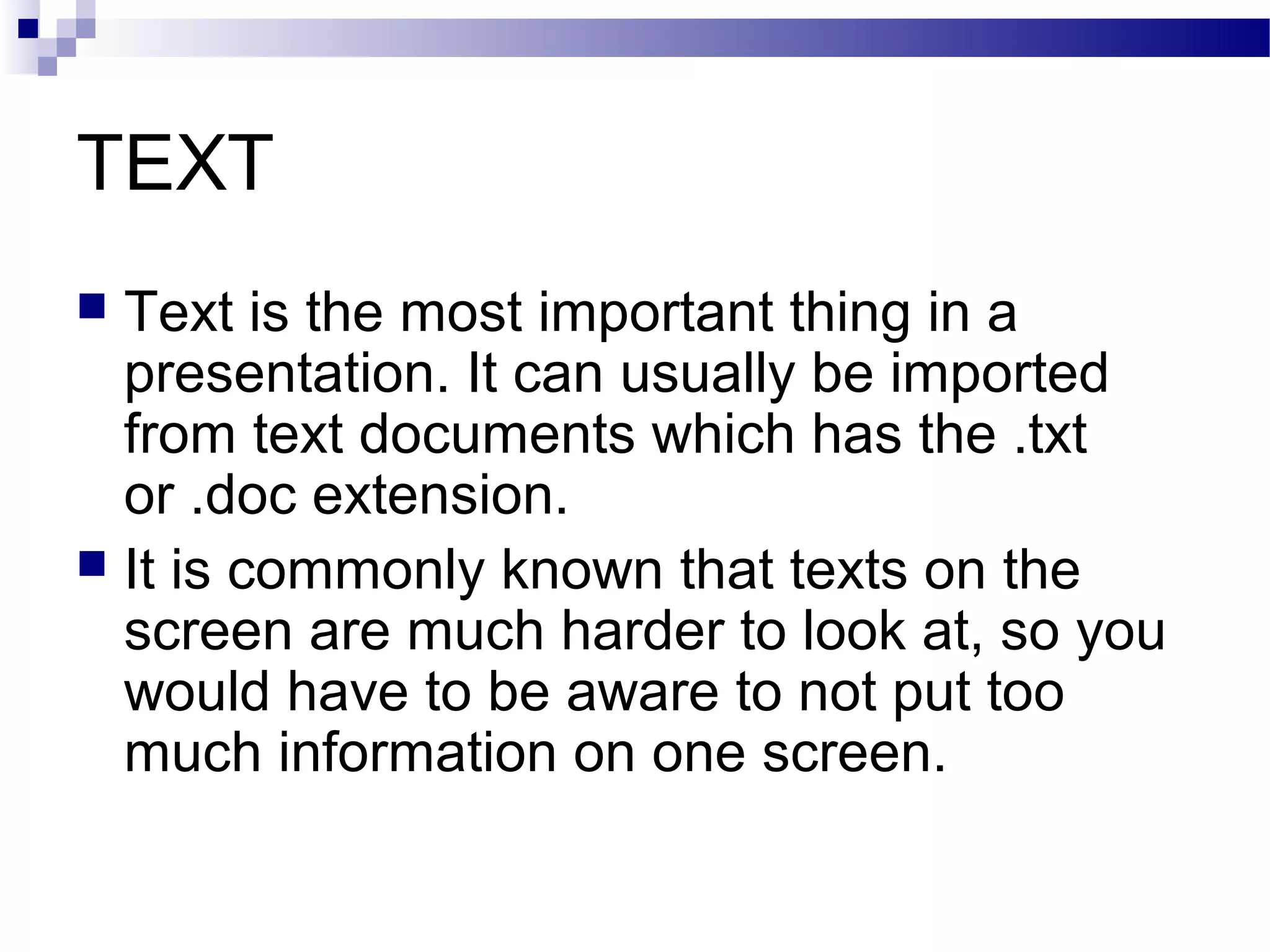 TEXT
 Text is the most important thing in a
  presentation. It can usually be imported
  from text documents which has the .txt
  or .doc extension.
 It is commonly known that texts on the
  screen are much harder to look at, so you
  would have to be aware to not put too
  much information on one screen.
 