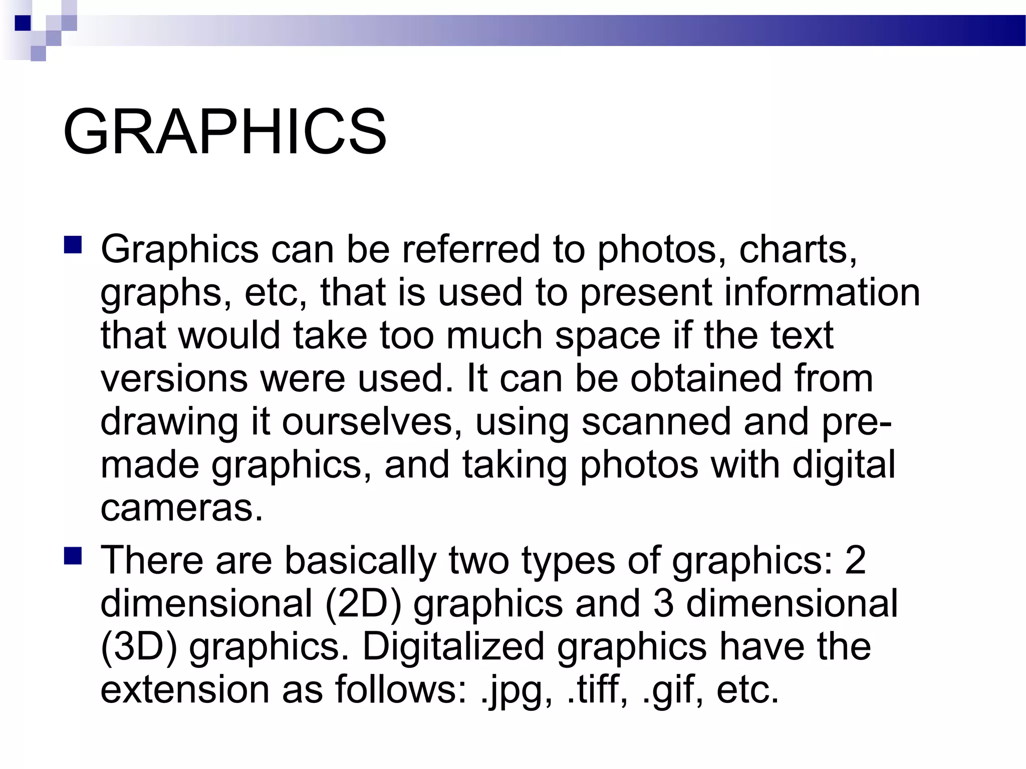 GRAPHICS
   Graphics can be referred to photos, charts,
    graphs, etc, that is used to present information
    that would take too much space if the text
    versions were used. It can be obtained from
    drawing it ourselves, using scanned and pre-
    made graphics, and taking photos with digital
    cameras.
   There are basically two types of graphics: 2
    dimensional (2D) graphics and 3 dimensional
    (3D) graphics. Digitalized graphics have the
    extension as follows: .jpg, .tiff, .gif, etc.
 