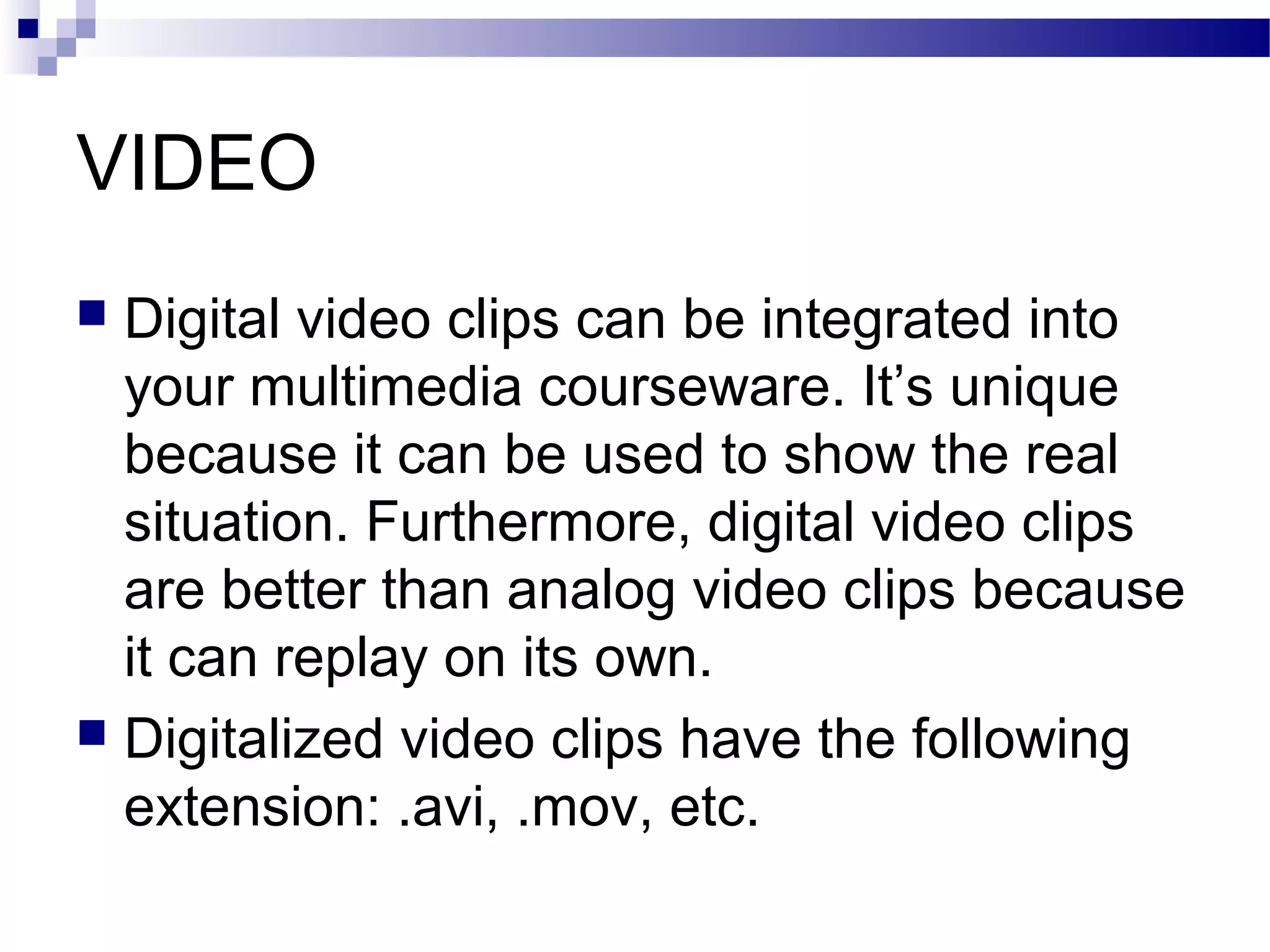 VIDEO
 Digital video clips can be integrated into
  your multimedia courseware. It’s unique
  because it can be used to show the real
  situation. Furthermore, digital video clips
  are better than analog video clips because
  it can replay on its own.
 Digitalized video clips have the following
  extension: .avi, .mov, etc.
 