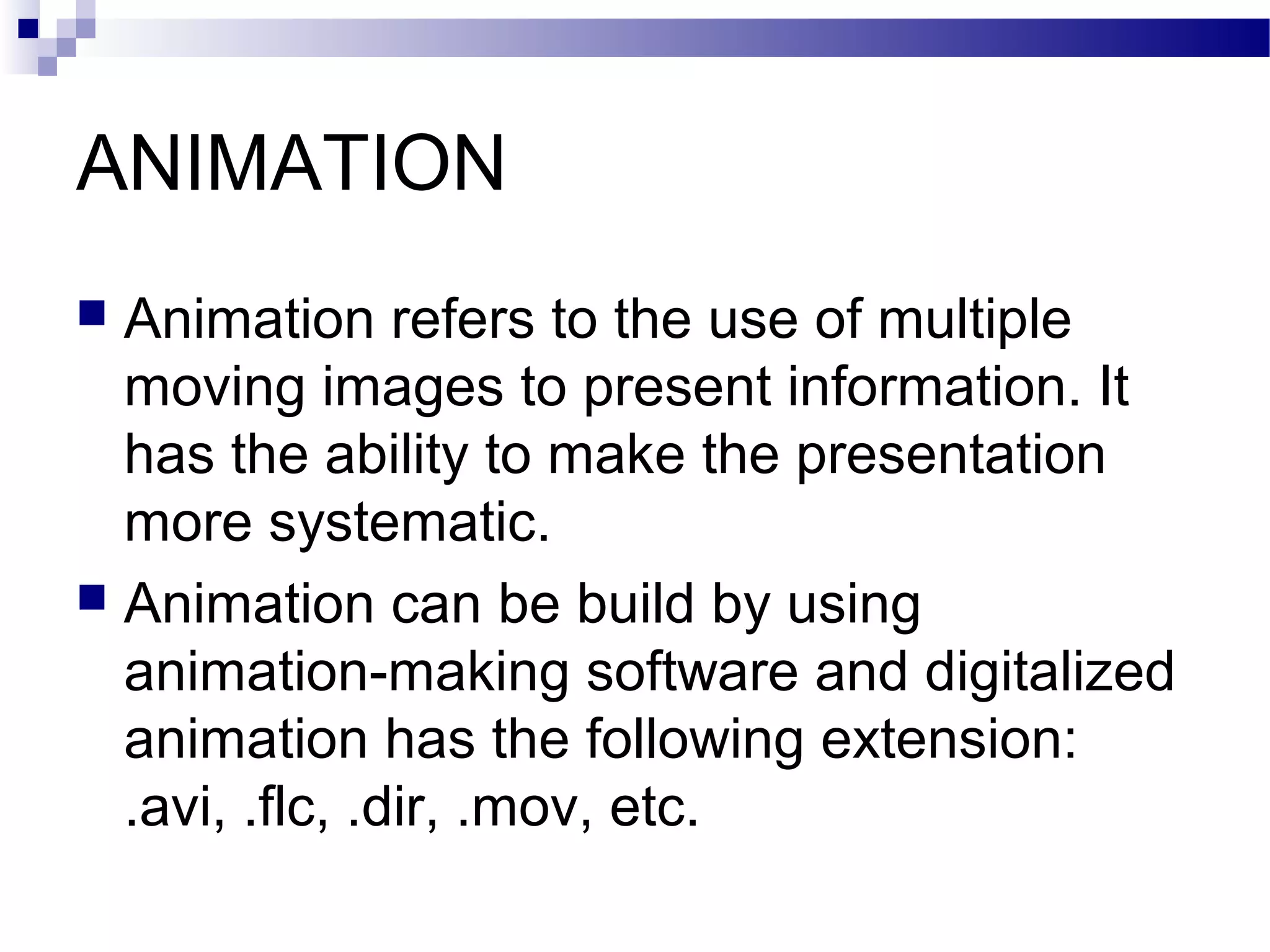 ANIMATION
 Animation refers to the use of multiple
  moving images to present information. It
  has the ability to make the presentation
  more systematic.
 Animation can be build by using
  animation-making software and digitalized
  animation has the following extension:
  .avi, .flc, .dir, .mov, etc.
 