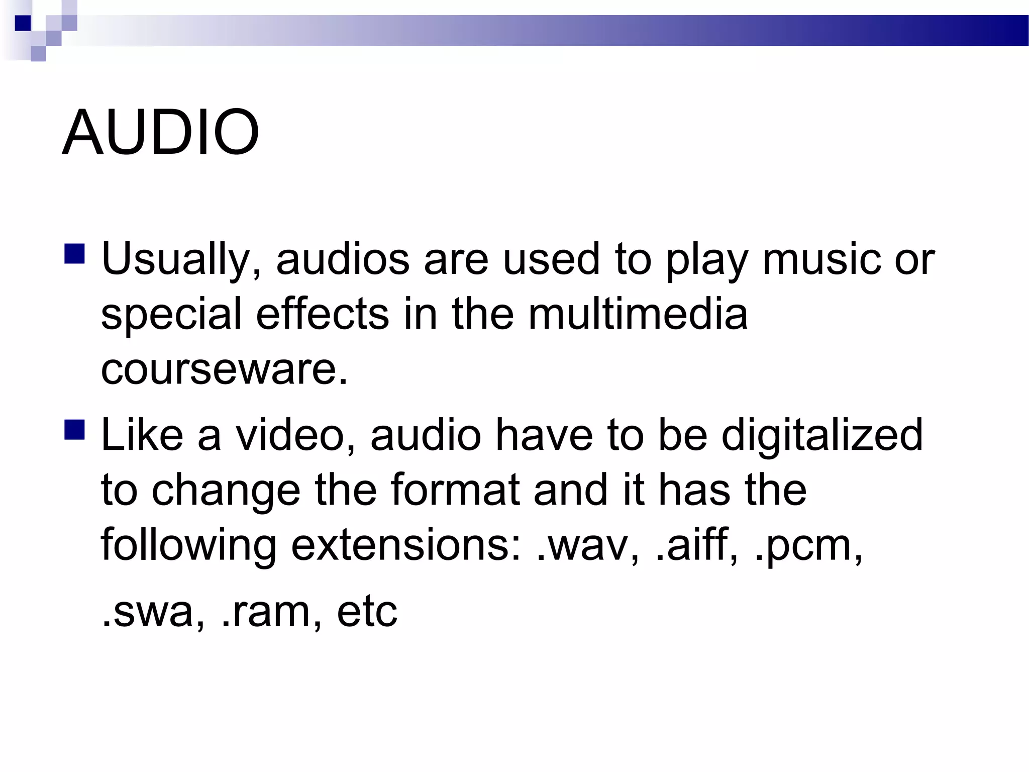 AUDIO
 Usually, audios are used to play music or
  special effects in the multimedia
  courseware.
 Like a video, audio have to be digitalized
  to change the format and it has the
  following extensions: .wav, .aiff, .pcm,
  .swa, .ram, etc
 