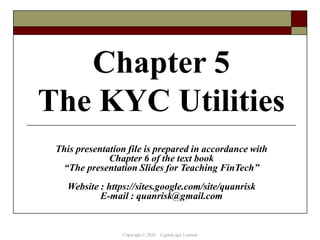 Chapter 5
The KYC Utilities
This presentation file is prepared in accordance with
Chapter 6 of the text book
“The presentation Slides for Teaching FinTech”
Website : https://sites.google.com/site/quanrisk
E-mail : quanrisk@gmail.com
Copyright © 2020 CapitaLogic Limited
 
