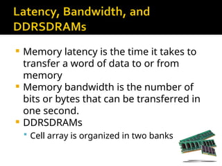  Memory latency is the time it takes to
transfer a word of data to or from
memory
 Memory bandwidth is the number of
bits or bytes that can be transferred in
one second.
 DDRSDRAMs
 Cell array is organized in two banks
 