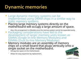  Large dynamic memory systems can be
implemented using DRAM chips in a similar way to
static memory systems.
 Placing large memory systems directly on the
motherboard will occupy a large amount of space.

Also, this arrangement is inflexible since the memory system cannot be expanded easily.
 Packaging considerations have led to the
development of larger memory units known as
SIMMs (Single In-line Memory Modules) and
DIMMs (Dual In-line Memory Modules).
 Memory modules are an assembly of memory
chips on a small board that plugs vertically onto a
single socket on the motherboard.
 Occupy less space on the motherboard.
 Allows for easy expansion by replacement.
 