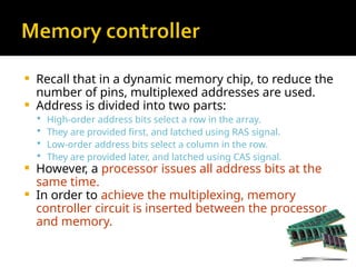  Recall that in a dynamic memory chip, to reduce the
number of pins, multiplexed addresses are used.
 Address is divided into two parts:
 High-order address bits select a row in the array.
 They are provided first, and latched using RAS signal.
 Low-order address bits select a column in the row.
 They are provided later, and latched using CAS signal.
 However, a processor issues all address bits at the
same time.
 In order to achieve the multiplexing, memory
controller circuit is inserted between the processor
and memory.
 
