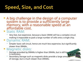  A big challenge in the design of a computer
system is to provide a sufficiently large
memory, with a reasonable speed at an
affordable cost.
 Static RAM:
 Very fast, but expensive, because a basic SRAM cell has a complex circuit
making it impossible to pack a large number of cells onto a single chip.
 Dynamic RAM:
 Simpler basic cell circuit, hence are much less expensive, but significantly
slower than SRAMs.
 Magnetic disks:
 Storage provided by DRAMs is higher than SRAMs, but is still less than what
is necessary.
 Secondary storage such as magnetic disks provide a large amount
of storage, but is much slower than DRAMs.
 