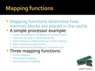  Mapping functions determine how
memory blocks are placed in the cache.
 A simple processor example:
 Cache consisting of 128 blocks of 16 words each.
 Total size of cache is 2048 (2K) words.
 Main memory is addressable by a 16-bit address.
 Main memory has 64K words.
 Main memory has 4K blocks of 16 words each.
 Three mapping functions:
 Direct mapping
 Associative mapping
 Set-associative mapping.
 