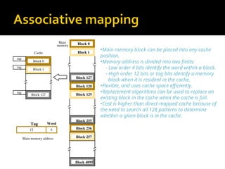 •Main memory block can be placed into any cache
position.
•Memory address is divided into two fields:
- Low order 4 bits identify the word within a block.
- High order 12 bits or tag bits identify a memory
block when it is resident in the cache.
•Flexible, and uses cache space efficiently.
•Replacement algorithms can be used to replace an
existing block in the cache when the cache is full.
•Cost is higher than direct-mapped cache because of
the need to search all 128 patterns to determine
whether a given block is in the cache.
Main
memory Block 0
Block 1
Block 127
Block 128
Block 129
Block 255
Block 256
Block 257
Block 4095
4
Main memory address
Tag Word
12
tag
tag
tag
Cache
Block 0
Block 1
Block 127
 
