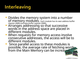  Divides the memory system into a number
of memory modules. Each module has its own address buffer
register (ABR) and data buffer register (DBR).
 Arranges addressing so that successive
words in the address space are placed in
different modules.
 When requests for memory access involve
consecutive addresses, the access will be to
different modules.
 Since parallel access to these modules is
possible, the average rate of fetching words
from the Main Memory can be increased.
 