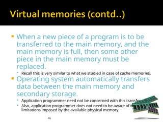 46
 When a new piece of a program is to be
transferred to the main memory, and the
main memory is full, then some other
piece in the main memory must be
replaced.
 Recall this is very similar to what we studied in case of cache memories.
 Operating system automatically transfers
data between the main memory and
secondary storage.
 Application programmer need not be concerned with this transfer.
 Also, application programmer does not need to be aware of the
limitations imposed by the available physical memory.
 