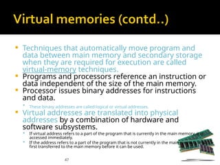 47
 Techniques that automatically move program and
data between main memory and secondary storage
when they are required for execution are called
virtual-memory techniques.
 Programs and processors reference an instruction or
data independent of the size of the main memory.
 Processor issues binary addresses for instructions
and data.
 These binary addresses are called logical or virtual addresses.
 Virtual addresses are translated into physical
addresses by a combination of hardware and
software subsystems.
 If virtual address refers to a part of the program that is currently in the main memory, it is
accessed immediately.
 If the address refers to a part of the program that is not currently in the main memory, it is
first transferred to the main memory before it can be used.
 