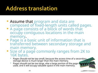 49
 Assume that program and data are
composed of fixed-length units called pages.
 A page consists of a block of words that
occupy contiguous locations in the main
memory.
 Page is a basic unit of information that is
transferred between secondary storage and
main memory.
 Size of a page commonly ranges from 2K to
16K bytes.
 Pages should not be too small, because the access time of a secondary
storage device is much larger than the main memory.
 Pages should not be too large, else a large portion of the page may not be
used, and it will occupy valuable space in the main memory.
 