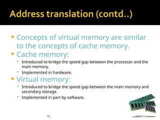 50
 Concepts of virtual memory are similar
to the concepts of cache memory.
 Cache memory:
 Introduced to bridge the speed gap between the processor and the
main memory.
 Implemented in hardware.
 Virtual memory:
 Introduced to bridge the speed gap between the main memory and
secondary storage.
 Implemented in part by software.
 