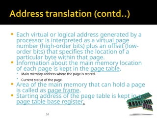 51
 Each virtual or logical address generated by a
processor is interpreted as a virtual page
number (high-order bits) plus an offset (low-
order bits) that specifies the location of a
particular byte within that page.
 Information about the main memory location
of each page is kept in the page table.
 Main memory address where the page is stored.
 Current status of the page.
 Area of the main memory that can hold a page
is called as page frame.
 Starting address of the page table is kept in a
page table base register.
 