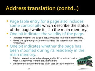 54
 Page table entry for a page also includes
some control bits which describe the status
of the page while it is in the main memory.
 One bit indicates the validity of the page.
 Indicates whether the page is actually loaded into the main memory.
 Allows the operating system to invalidate the page without actually
removing it.
 One bit indicates whether the page has
been modified during its residency in the
main memory.
 This bit determines whether the page should be written back to the disk
when it is removed from the main memory.
 Similar to the dirty or modified bit in case of cache memory.
 