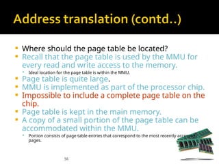 56
 Where should the page table be located?
 Recall that the page table is used by the MMU for
every read and write access to the memory.
 Ideal location for the page table is within the MMU.
 Page table is quite large.
 MMU is implemented as part of the processor chip.
 Impossible to include a complete page table on the
chip.
 Page table is kept in the main memory.
 A copy of a small portion of the page table can be
accommodated within the MMU.
 Portion consists of page table entries that correspond to the most recently accessed
pages.
 