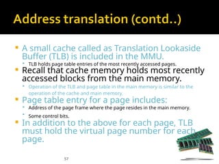 57
 A small cache called as Translation Lookaside
Buffer (TLB) is included in the MMU.
 TLB holds page table entries of the most recently accessed pages.
 Recall that cache memory holds most recently
accessed blocks from the main memory.
 Operation of the TLB and page table in the main memory is similar to the
operation of the cache and main memory.
 Page table entry for a page includes:
 Address of the page frame where the page resides in the main memory.
 Some control bits.
 In addition to the above for each page, TLB
must hold the virtual page number for each
page.
 