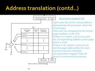 58
No
Yes
Hit
Miss
Virtual address from processor
TLB
Offset
Virtual page number
number
Virtual page Page frame
in memory
Control
bits
Offset
Page frame
=?
Physical address in main memory
Associative-mapped TLB
High-order bits of the virtual address
generated by the processor select the
virtual page.
These bits are compared to the virtual
page numbers in the TLB.
If there is a match, a hit occurs and
the corresponding address of the page
frame is read.
If there is no match, a miss occurs
and the page table within the main
memory must be consulted.
Set-associative mapped TLBs are
found in commercial processors.
 